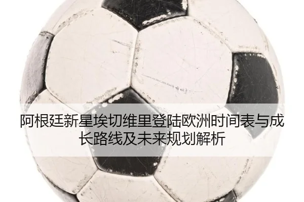 阿根廷新星埃切维里登陆欧洲时间表与成长路线及未来规划解析